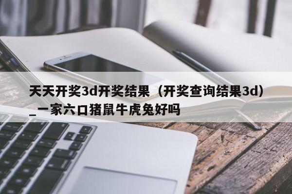 天天开奖3d开奖结果（开奖查询结果3d）_一家六口猪鼠牛虎兔好吗